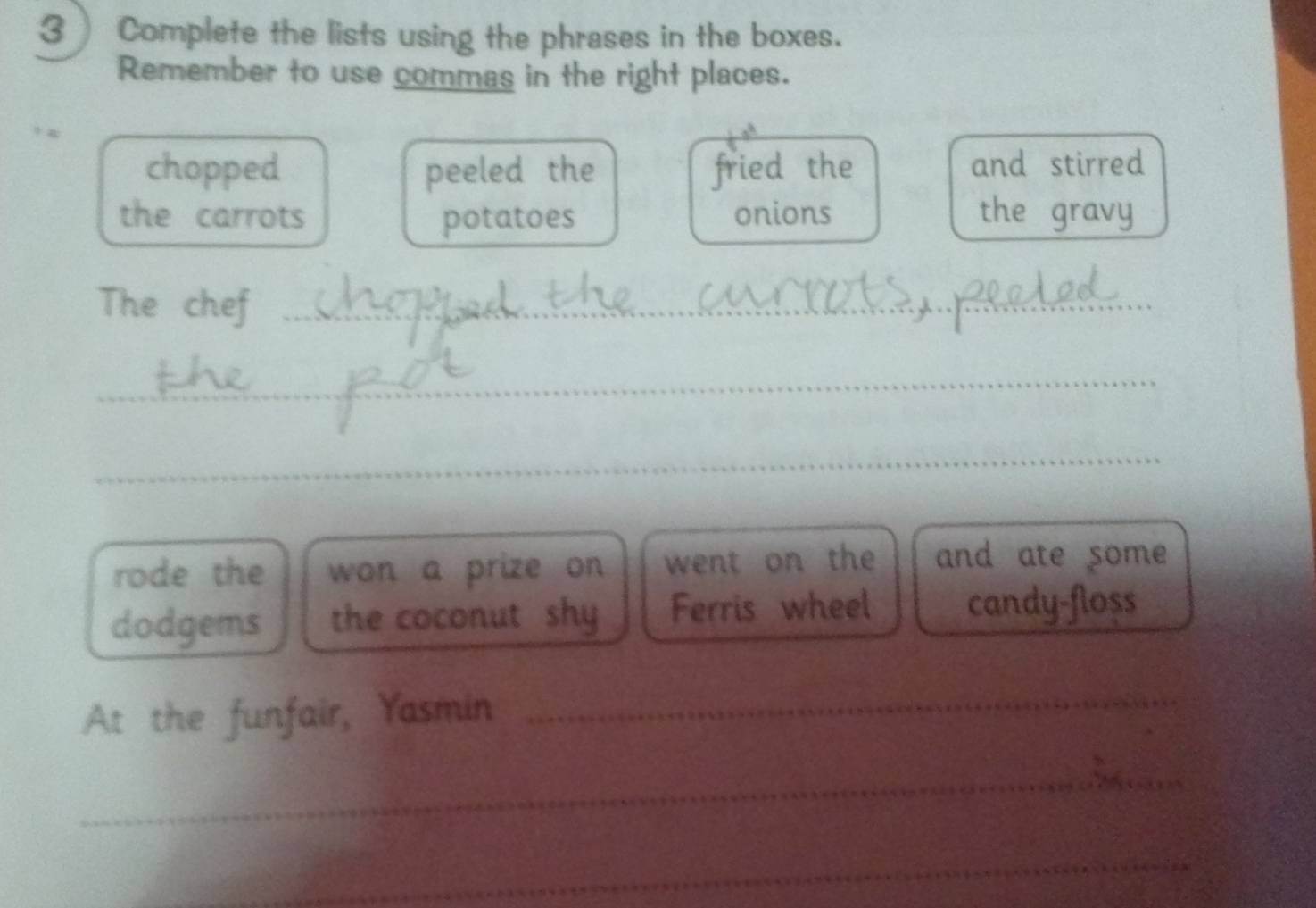 3 ) Complete the lists using the phrases in the boxes. 
Remember to use commas in the right places. 
chopped peeled the fried the and stirred 
the carrots potatoes onions the gravy 
The chef_ 
_ 
_ 
rode the won a prize on went on the and ate some 
dodgems the coconut shy Ferris wheel candy-floss 
At the funfair, Yasmin_ 
_ 
_