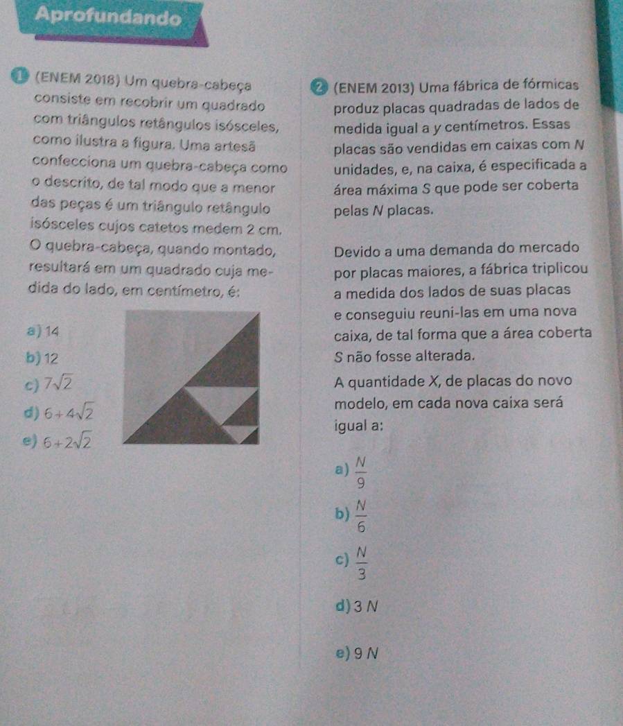 Aprofundando
1 (ENEM 2018) Um quebra-cabeça 2 (ENEM 2013) Uma fábrica de fórmicas
consiste em recobrir um quadrado produz placas quadradas de lados de
com triângulos retângulos isósceles, medida igual a y centímetros. Essas
como ilustra a figura. Uma artesã
placas são vendidas em caixas com N
confecciona um quebra-cabeça como unidades, e, na caixa, é especificada a
o descrito, de tal modo que a menor área máxima S que pode ser coberta
das peças é um triângulo retângulo pelas N placas.
isósceles cujos catetos medem 2 cm.
O quebra-cabeça, quando montado, Devido a uma demanda do mercado
resultará em um quadrado cuja me- por placas maiores, a fábrica triplicou
dida do lado, em centímetro, é: a medida dos lados de suas placas
e conseguiu reuni-las em uma nova
a) 14
caixa, de tal forma que a área coberta
b) 12S não fosse alterada.
c) 7sqrt(2) A quantidade X, de placas do novo
d) 6+4sqrt(2) modelo, em cada nova caixa será
igual a:
e) 6+2sqrt(2)
a)  N/9 
b)  N/6 
c)  N/3 
d) 3N
e) 9 N