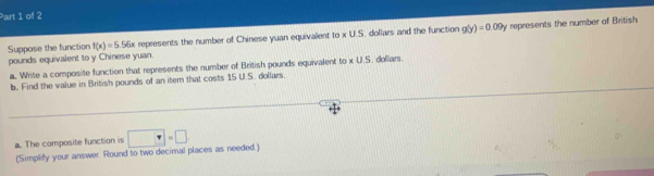 Suppose the function f(x)=5.56x represents the number of Chinese yuan equivalent to x U.S. dollars and the function g(y)=0.09y represents the number of British 
pounds equivalent to y Chinese yuan. i. dollars. 
a. Write a composite function that represents the number of British pounds equivalent to * US
b. Find the value in British pounds of an item that costs 15 U.S. dollars. 
a. The composite function is □ =□
(Simplify your answer. Round to two decimal places as needed.)