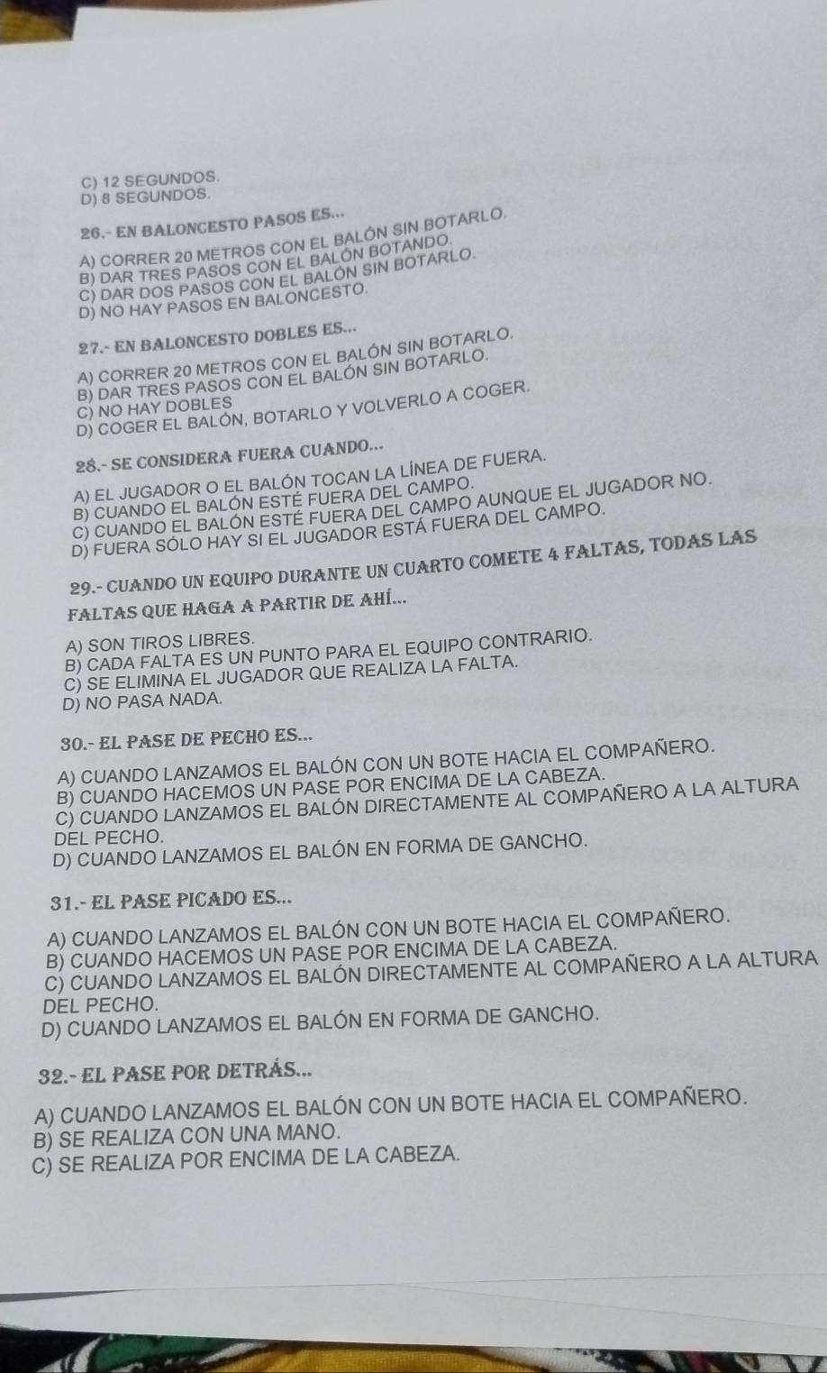 C) 12 SEGUNDOS.
D) 8 SEGUNDOS.
26.- EN BALONCESTO PASOS ES...
A) CORRER 20 METROS CON EL BALÓN SIN BOTARLO,
B) DAR TRES PASOS CON EL BALON BOTANDO
C) DAR DOS PASOS CON EL BALON SIN BOTARLO.
D) NO HAY PASOS EN BALONCESTO.
27.- EN BALONCESTO DOBLES ES...
A) CORRER 20 METROS CON EL BALÓN SIN BOTARLO.
B) DAR TRES PASOS CON EL BALON SIN BOTARLO.
C) NO HAY DOBLES
D) COGER EL BALON, BOTARLO Y VOLVERLO A COGER.
28.- SE CONSIDERA FUERA CUANDO...
A) EL JUGADOR O EL BALÓN TOCAN LA LÍNEA DE FUERA.
B) CUANDO EL BALON ESTE FUERA DEL CAMPO.
C) CUANDO EL BALON ESTE FUERA DEL CAMPO AUNQUE EL JUGADOR NO
D) FUERA SÓLO HAY SI EL JUGADOR ESTA FUERA DEL CAMPO.
29.- CUANDO UN EQUIPO DURANTE UN CUARTO COMETE 4 FALTAS, TODAS LAS
FALTAS QUE HAGA A PARTIR DE AHÍ...
A) SON TIROS LIBRES.
B) CADA FALTA ES UN PUNTO PARA EL EQUIPO CONTRARIO.
C) SE ELIMINA EL JUGADOR QUE REALIZA LA FALTA.
D) NO PASA NADA.
30.- EL PASE DE PECHO ES..
A) CUANDO LANZAMOS EL BALÓN CON UN BOTE HACIA EL COMPAÑERO.
B) CUANDO HACEMOS UN PASE POR ENCIMA DE LA CABEZA.
C) CUANDO LANZAMOS EL BALÓN DIRECTAMENTE AL COMPAÑERO A LA ALTURA
DEL PECHO.
D) CUANDO LANZAMOS EL BALÓN EN FORMA DE GANCHO.
31.- EL PASE PICADO ES...
A) CUANDO LANZAMOS EL BALÓN CON UN BOTE HACIA EL COMPAÑERO.
B) CUANDO HACEMOS UN PASE POR ENCIMA DE LA CABEZA.
C) CUANDO LANZAMOS EL BALÓN DIRECTAMENTE AL COMPAÑERO A LA ALTURA
DEL PECHO.
D) CUANDO LANZAMOS EL BALÓN EN FORMA DE GANCHO.
32.- EL PASE POR DETRÁS...
A) CUANDO LANZAMOS EL BALÓN CON UN BOTE HACIA EL COMPAÑERO.
B) SE REALIZA CON UNA MANO.
C) SE REALIZA POR ENCIMA DE LA CABEZA.