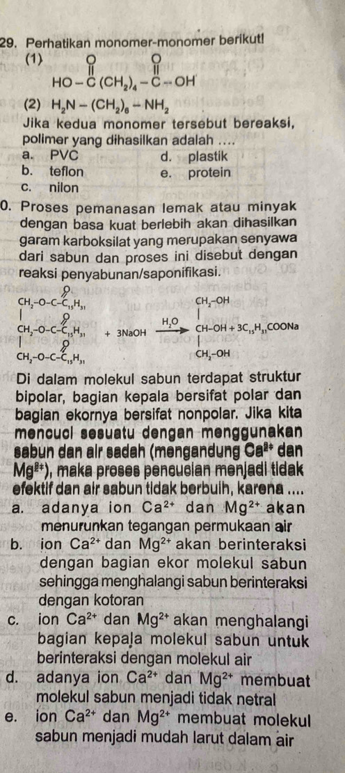 Perhatikan monomer-monomer berikut!
(1) beginarrayr  HO-C(CH_2)_4-C-OHendarray
(2) H_2N-(CH_2)_6-NH_2
Jika kedua monomer tersebut bereaksi,
polimer yang dihasilkan adalah ....
a. PVC d. plastik
b. teflon e. protein
c. nilon
0. Proses pemanasan lemak atau minyak
dengan basa kuat berlebih akan dihasilkan
garam karboksilat yang merupakan senyawa
dari sabun dan proses ini disebut dengan
reaksi penyabunan/saponifikasi.
(H_2-O-C_C_H_31 7.31
CH_2-O-C-C_15H_31  2/sqrt(3) =
CH_2-O-C-C_15H_31 +3NaOHxrightarrow H_2OCH_3CH_3COH+3C_12H_1COOH
1°
Di dalam molekul sabun terdapat struktur
bipolar, bagian kepala bersifat polar dan
bagian ekornya bersifat nonpolar. Jika kita
mencucl sesuatu dengan menggunakan
sabun dan alr sadah (məngandung Ca^(2+) dan
Mg^(2+)) , maka proses pencucian menjadi tidak
efektif dan air sabun tidak berbuih, karena ....
a. adanya ion Ca^(2+) dan Mg^(2+) akan
menurunkan tegangan permukaan air
b. ion Ca^(2+) dan Mg^(2+) akan berinteraksi
dengan bagian ekor molekul sabun
sehingga menghalangi sabun berinteraksi
dengan kotoran
c. ion Ca^(2+) dan Mg^(2+) akan menghalangi
bagian kepaja molekul sabun untuk
berinteraksi dengan molekul air
d. adanya ion Ca^(2+) dan Mg^(2+) membuat
molekul sabun menjadi tidak netral
e. ion Ca^(2+) dan Mg^(2+) membuat molekul
sabun menjadi mudah larut dalam air