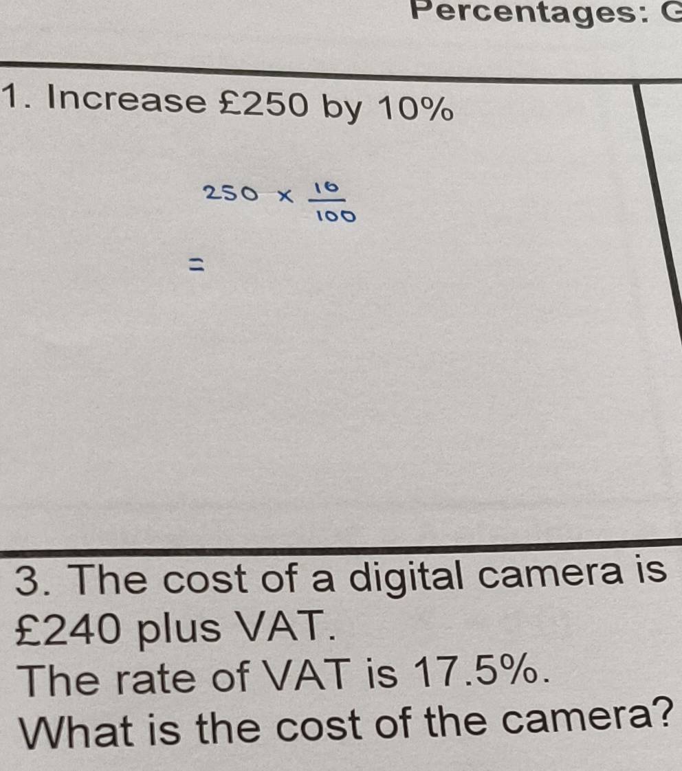 Percentages: C 
1. Increase £250 by 10%
3. The cost of a digital camera is
£240 plus VAT. 
The rate of VAT is 17.5%. 
What is the cost of the camera?