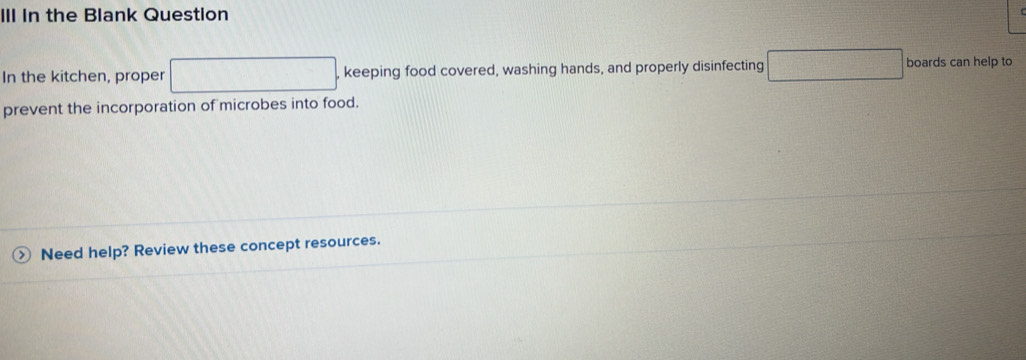 III In the Blank Question 
In the kitchen, proper □ , keeping food covered, washing hands, and properly disinfecting □ boards can help to 
prevent the incorporation of microbes into food. 
Need help? Review these concept resources.