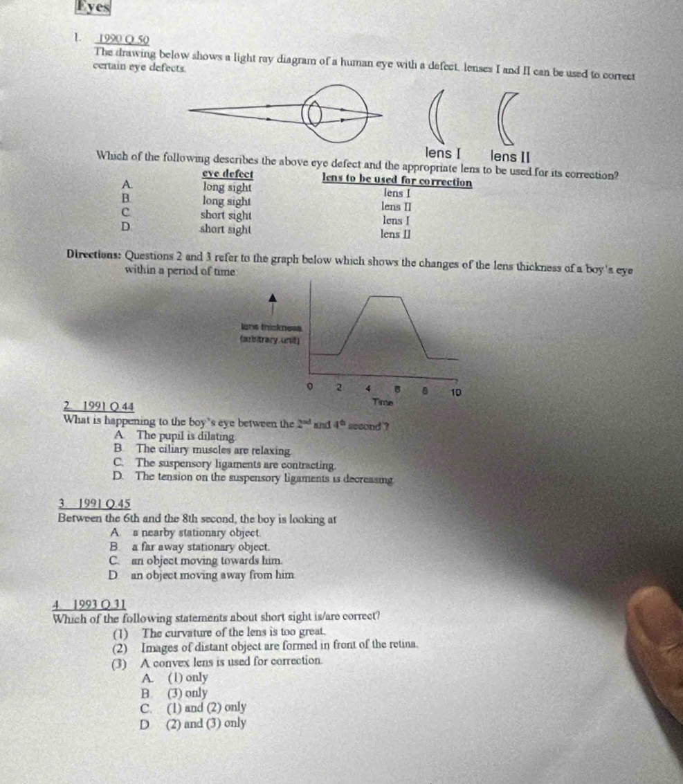 Eyes
1. 1990 Q 50
The drawing below shows a light ray diagram of a human eye with a defect, lenses I and II can be used to correct
certain eye defects.
lens I lens II
Which of the following describes the above eye defect and the appropriate lens to be used for its correction?
eve defect lens to be used for correction
A. long sight lens I
B long sight lens II
c short sight lens I
D short sight lens II
Directions: Questions 2 and 3 refer to the graph below which shows the changes of the lens thickness of a boy's eye
within a period of time
lans thickness
(arbitrary unit)
2 4 8 10
2 1991 Q 44 Time
What is happening to the boy's eye between the 2^(nd) and 4^(th) second ?
A. The pupil is dilating
B. The ciliary muscles are relaxing.
C. The suspensory ligaments are contracting.
D. The tension on the suspensory ligaments is decreasing
3. 1991 Q.45
Berween the 6th and the 8th second, the boy is looking at
A s nearby stationary object
B a far away stationary object.
C. an object moving towards him.
D an object moving away from him
4. 1993 Q 31
Which of the following statements about short sight is/are correct?
(1) The curvature of the lens is too great.
(2) Images of distant object are formed in front of the retina
(3) A convex lens is used for correction.
A. ( l) only
B. (3) only
C. (1) and (2) only
D (2) and (3) only
