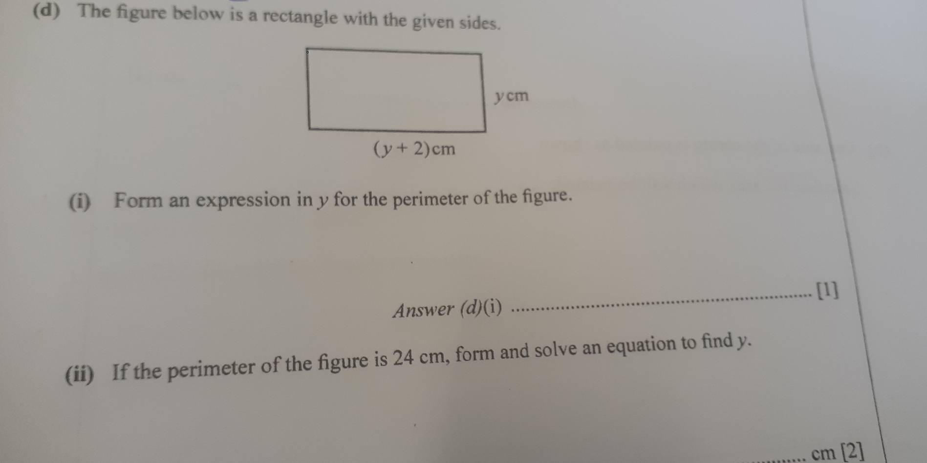 The figure below is a rectangle with the given sides.
(i) Form an expression in y for the perimeter of the figure.
_[1]
Answer (d)(i)
(ii) If the perimeter of the figure is 24 cm, form and solve an equation to find y.
cm [2]