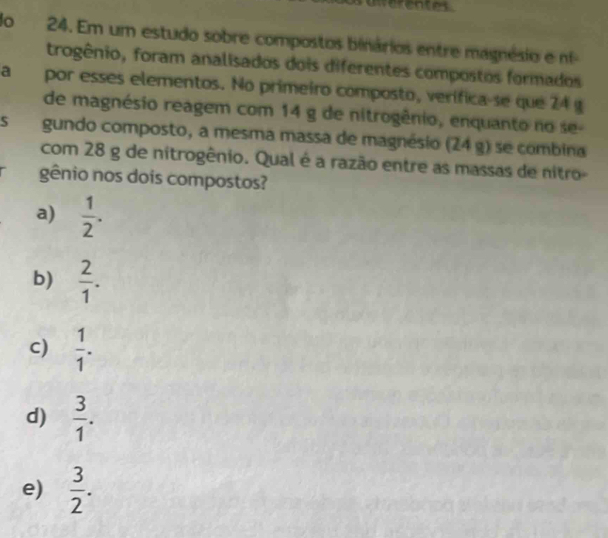 uierentes
o 24. Em um estudo sobre compostos binários entre magnésio e n
trogênio, foram analisados dois diferentes compostos formados
a por esses elementos. No primeiro composto, verifica-se que 24 g
de magnésio reagem com 14 g de nitrogênio, enquanto no se-
S gundo composto, a mesma massa de magnésio (24 g) se combina
com 28 g de nitrogênio. Qual é a razão entre as massas de nitro-
gênio nos dois compostos?
a)  1/2 .
b)  2/1 .
c)  1/1 .
d)  3/1 .
e)  3/2 .