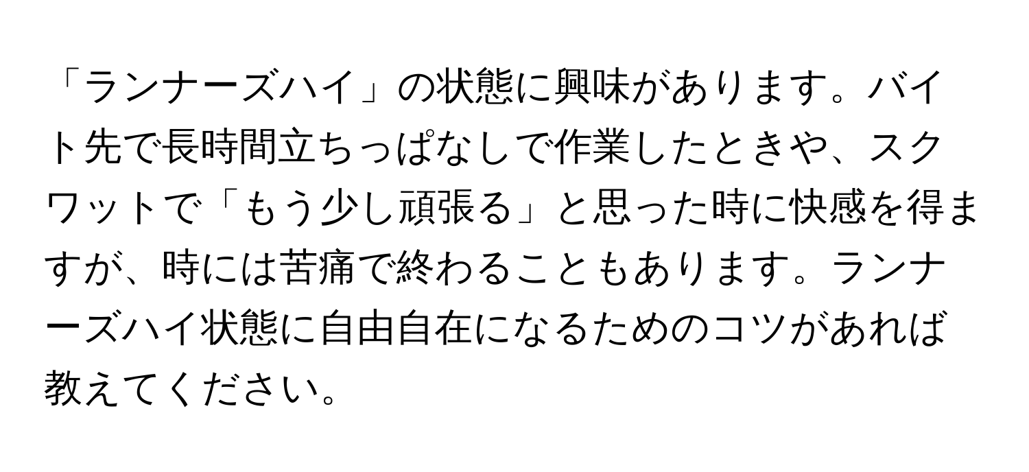 「ランナーズハイ」の状態に興味があります。バイト先で長時間立ちっぱなしで作業したときや、スクワットで「もう少し頑張る」と思った時に快感を得ますが、時には苦痛で終わることもあります。ランナーズハイ状態に自由自在になるためのコツがあれば教えてください。