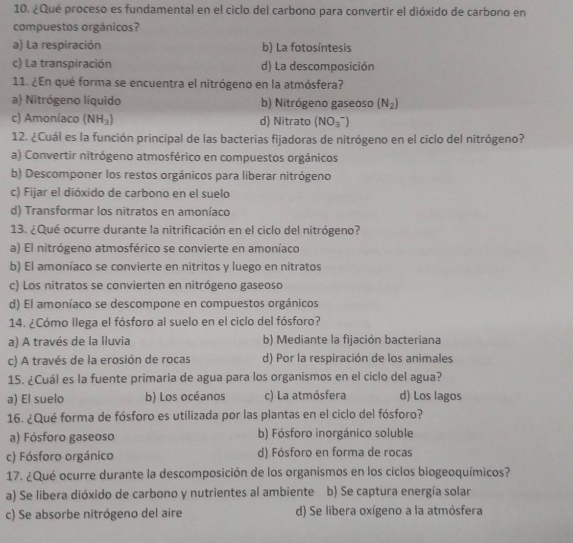 ¿Qué proceso es fundamental en el ciclo del carbono para convertir el dióxido de carbono en
compuestos orgánicos?
a) La respiración b) La fotosíntesis
c) La transpiración d) La descomposición
11. ¿En qué forma se encuentra el nitrógeno en la atmósfera?
a) Nitrógeno líquido b) Nitrógeno gaseoso (N_2)
c) Amoníaco (NH_3) d) Nitrato (NO_3^-)
12. ¿Cuál es la función principal de las bacterias fijadoras de nitrógeno en el ciclo del nitrógeno?
a) Convertir nitrógeno atmosférico en compuestos orgánicos
b) Descomponer los restos orgánicos para liberar nitrógeno
c) Fijar el dióxido de carbono en el suelo
d) Transformar los nitratos en amoníaco
13. ¿Qué ocurre durante la nitrificación en el ciclo del nitrógeno?
a) El nitrógeno atmosférico se convierte en amoníaco
b) El amoníaco se convierte en nitritos y luego en nitratos
c) Los nitratos se convierten en nitrógeno gaseoso
d) El amoníaco se descompone en compuestos orgánicos
14. ¿Cómo llega el fósforo al suelo en el ciclo del fósforo?
a) A través de la Iluvia b) Mediante la fijación bacteriana
c) A través de la erosión de rocas d) Por la respiración de los animales
15. ¿Cuál es la fuente primaria de agua para los organismos en el ciclo del agua?
a) El suelo b) Los océanos c) La atmósfera d) Los lagos
16. ¿Qué forma de fósforo es utilizada por las plantas en el ciclo del fósforo?
a) Fósforo gaseoso b) Fósforo inorgánico soluble
c) Fósforo orgánico d) Fósforo en forma de rocas
17. ¿Qué ocurre durante la descomposición de los organismos en los ciclos biogeoquímicos?
a) Se libera dióxido de carbono y nutrientes al ambiente b) Se captura energía solar
c) Se absorbe nitrógeno del aire d) Se libera oxígeno a la atmósfera