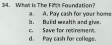 What is The Fifth Foundation?
a. A. Pay cash for your home
b. Build wealth and give.
c. Save for retirement.
d. Pay cash for college.