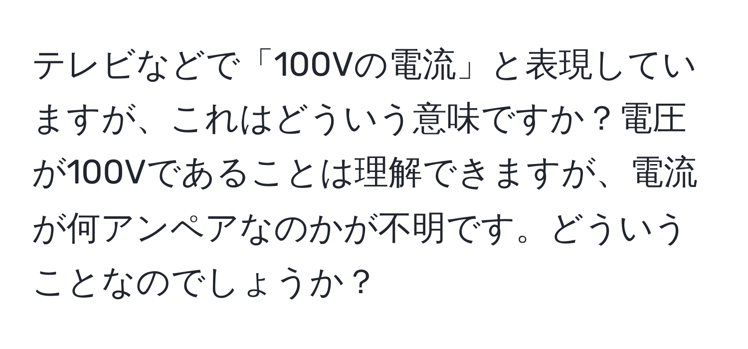 テレビなどで「100Vの電流」と表現していますが、これはどういう意味ですか？電圧が100Vであることは理解できますが、電流が何アンペアなのかが不明です。どういうことなのでしょうか？