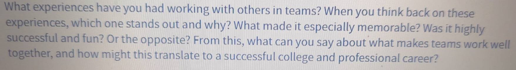 What experiences have you had working with others in teams? When you think back on these 
experiences, which one stands out and why? What made it especially memorable? Was it highly 
successful and fun? Or the opposite? From this, what can you say about what makes teams work well 
together, and how might this translate to a successful college and professional career?