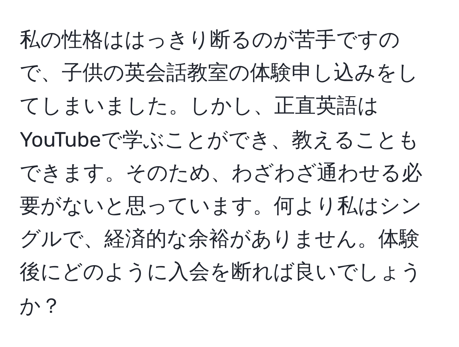 私の性格ははっきり断るのが苦手ですので、子供の英会話教室の体験申し込みをしてしまいました。しかし、正直英語はYouTubeで学ぶことができ、教えることもできます。そのため、わざわざ通わせる必要がないと思っています。何より私はシングルで、経済的な余裕がありません。体験後にどのように入会を断れば良いでしょうか？