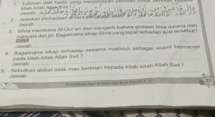 Tuliskan dalil hadis yang menjelaskan perintan untük Benman kepa 
kitab-kitab Allah, Swt ! 
Jawab. 
_ 
2. Jelaskan perbedaan antāra sohuf dan ktahr 
Jawab: 
_ 
3. Silvia membaca Al-Qur'an dan mengerti bahwa godaan bisa datang dari 
manusia dan jin. Bagaimana sikap Silvia yang tepat terhadap ayat tersebut? 
_ 
IOs 
_ 
Jawab: 
4. Bagaimana sikap terhadap sesama makhluk sebagai wujud keimanan 
pada kitab-kitab Allah Swt.? 
Jawab: 
_ 
_ 
5. Sebutkan akibat tidak mau beriman kepada kitab-kitab Allah Swt.! 
Jawab: 
Pendidikan Agama Islam dan Budi Pakerti 3 - 2 
23