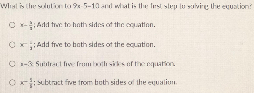 What is the solution to 9x-5=10 and what is the frst step to solving the equation?
x= 5/3 ; Add five to both sides of the equation.
x= 1/3 ; Add five to both sides of the equation.
x=3; Subtract five from both sides of the equation.
x= 5/9 ; Subtract five from both sides of the equation.