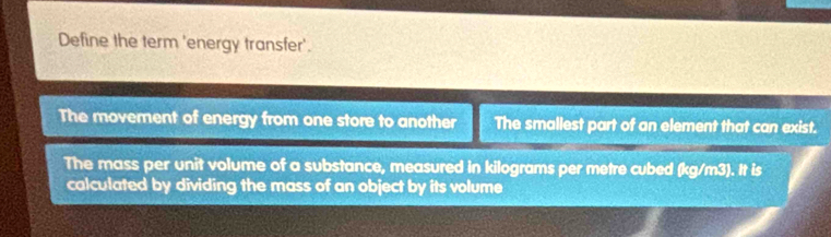 Define the term 'energy transfer'.
The movement of energy from one store to another The smallest part of an element that can exist.
The mass per unit volume of a substance, measured in kilograms per metre cubed (kg/m3). It is
calculated by dividing the mass of an object by its volume