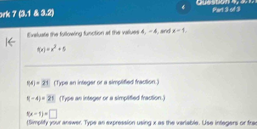 Que ston 4 e 
ork 7 (3.1 & 3.2) Parl 3 A 3 
Evaluate the following function at the values 4, - 4, and x=1,
f(x)=x^2+5
f(4)=21 (Type an integer or a simplified fraction.)
f(-4)=21 (Type an integer or a simplified fraction.)
f(x-1)=□
(Simplify your answer. Type an expression using x as the variable. Use integers or fra