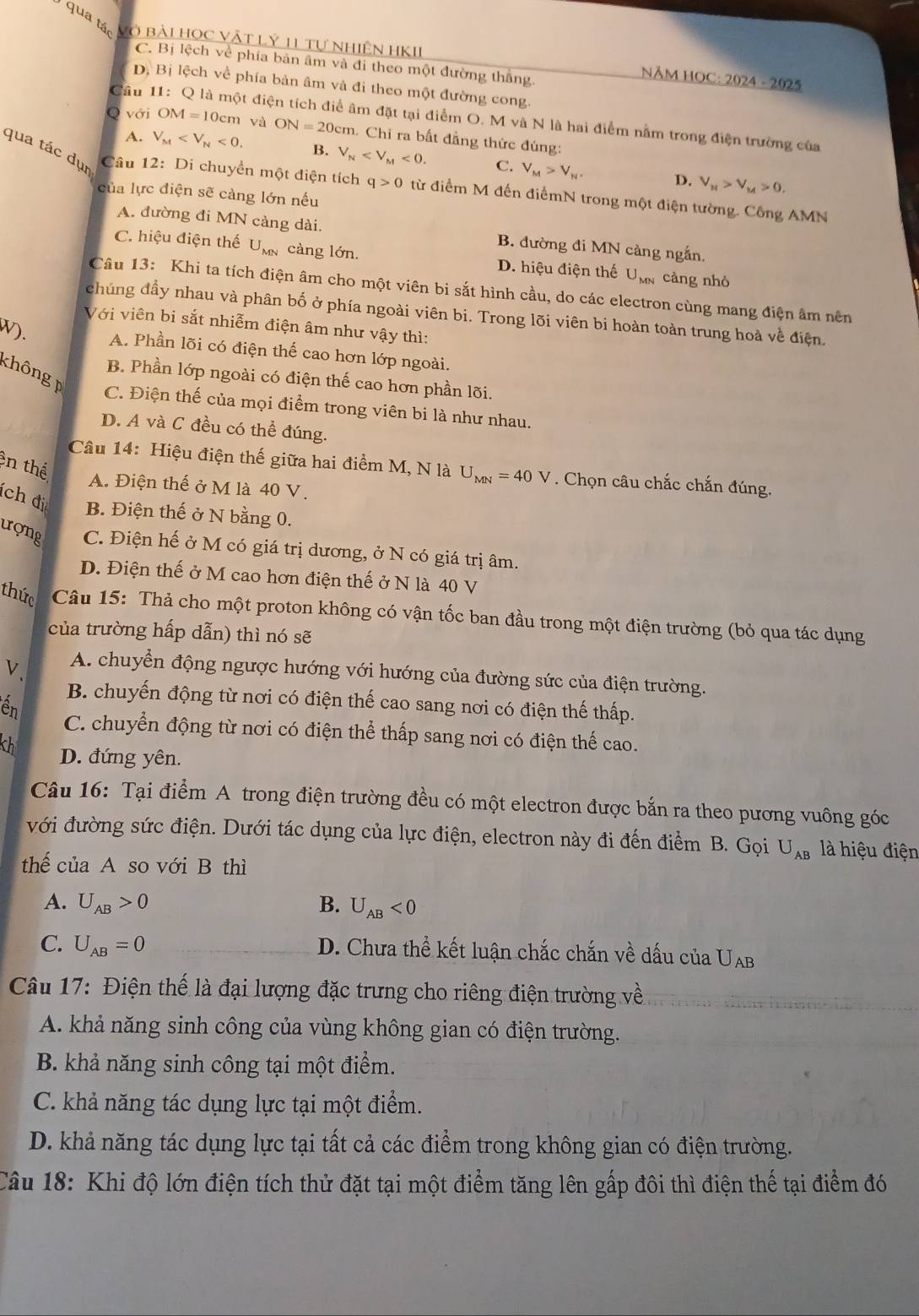 qua tác Vô bài Học Vật Lý 11 tự nhiện HKII
C. Bị lệch về phía bản âm và đi theo một đường thắng.
NĂM HOC: 2024 - 2025
D. Bị lệch về phía bản âm và đi theo một đường cong
Câu 11: Q là một điện tích điể âm đặt tại điểm O. M và N là hai điểm nằm trong điện trường của
Q với OM=1 10cm và ON=20cm 1. Chi ra bất đẳng thức đúng:
A. V_M <0</tex> B. V_N <0. C. V_M>V_N. V_M>V_M>0.
D.
qua tác dụ  Câu 12: Di chuyển một diện tích q>0 từ điểm M đến điểmN trong một điện tường. Công AMN
của lực điện sẽ càng lớn nếu
A. đường đi MN càng dài. B. đường đi MN càng ngắn,
C. hiệu điện thế U_MN càng lớn. D. hiệu điện thế U_MN càng nhỏ
Câu 13: Khi ta tích điện âm cho một viên bi sắt hình cầu, do các electron cùng mang điện âm nên
chúng đầy nhau và phân bố ở phía ngoài viên bi. Trong lõi viên bi hoàn toàn trung hoà về điện,
Với viên bi sắt nhiễm điện âm như vậy thì:
W). A. Phần lõi có điện thế cao hơn lớp ngoài.
không
B. Phần lớp ngoài có điện thế cao hơn phần lõi.
C. Điện thế của mọi điểm trong viên bi là như nhau.
D. A và C đều có thể đúng.
ên thể
Câu 14: Hiệu điện thế giữa hai điểm M, N là U_MN=40V. Chọn câu chắc chắn đúng.
A. Điện thế ở M là 40 V.
ch đi B. Điện thế ở N bằng 0.
ượng C. Điện hế ở M có giá trị dương, ở N có giá trị âm.
D. Điện thế ở M cao hơn điện thế ở N là 40 V
thức  Câu 15: Thả cho một proton không có vận tốc ban đầu trong một điện trường (bỏ qua tác dụng
của trường hấp dẫn) thì nó sẽ
V、 A. chuyển động ngược hướng với hướng của đường sức của điện trường.
B. chuyến động từ nơi có điện thế cao sang nơi có điện thế thấp.
n C. chuyển động từ nơi có điện thể thấp sang nơi có điện thế cao.
th D. đứng yên.
Câu 16: Tại điểm A trong điện trường đều có một electron được bắn ra theo pương vuông góc
với đường sức điện. Dưới tác dụng của lực điện, electron này đi đến điểm B. Gọi U_AB là hiệu điện
thế của A so với B thì
A. U_AB>0 B. U_AB<0</tex>
C. U_AB=0 D. Chưa thể kết luận chắc chắn về dấu của UAb
Câu 17: Điện thế là đại lượng đặc trưng cho riêng điện trường về
A. khả năng sinh công của vùng không gian có điện trường.
B. khả năng sinh công tại một điểm.
C. khả năng tác dụng lực tại một điểm.
D. khả năng tác dụng lực tại tất cả các điểm trong không gian có điện trường.
Câu 18: Khi độ lớn điện tích thử đặt tại một điểm tăng lên gấp đôi thì điện thế tại điểm đó