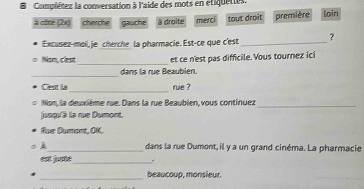 Complétez la conversation à l'aide des mots en étiquettes.
à cité (2x) cherche gauche à droite merci tout droit première loin
Excusez-moi, je cherche la pharmacie. Est-ce que c'est_
?
Nan, cest _et ce n'est pas difficile. Vous tournez ici
_
dans la rue Beaubien.
_
Cest la rue ?
Non, la deuxième rue. Dans la rue Beaubien, vous continuez_
jungu'à la rue Dumont.
fue Dument, OK.
_dans la rue Dumont,il y a un grand cinéma. La pharmacie
en fune_
_beaucoup, monsieur.