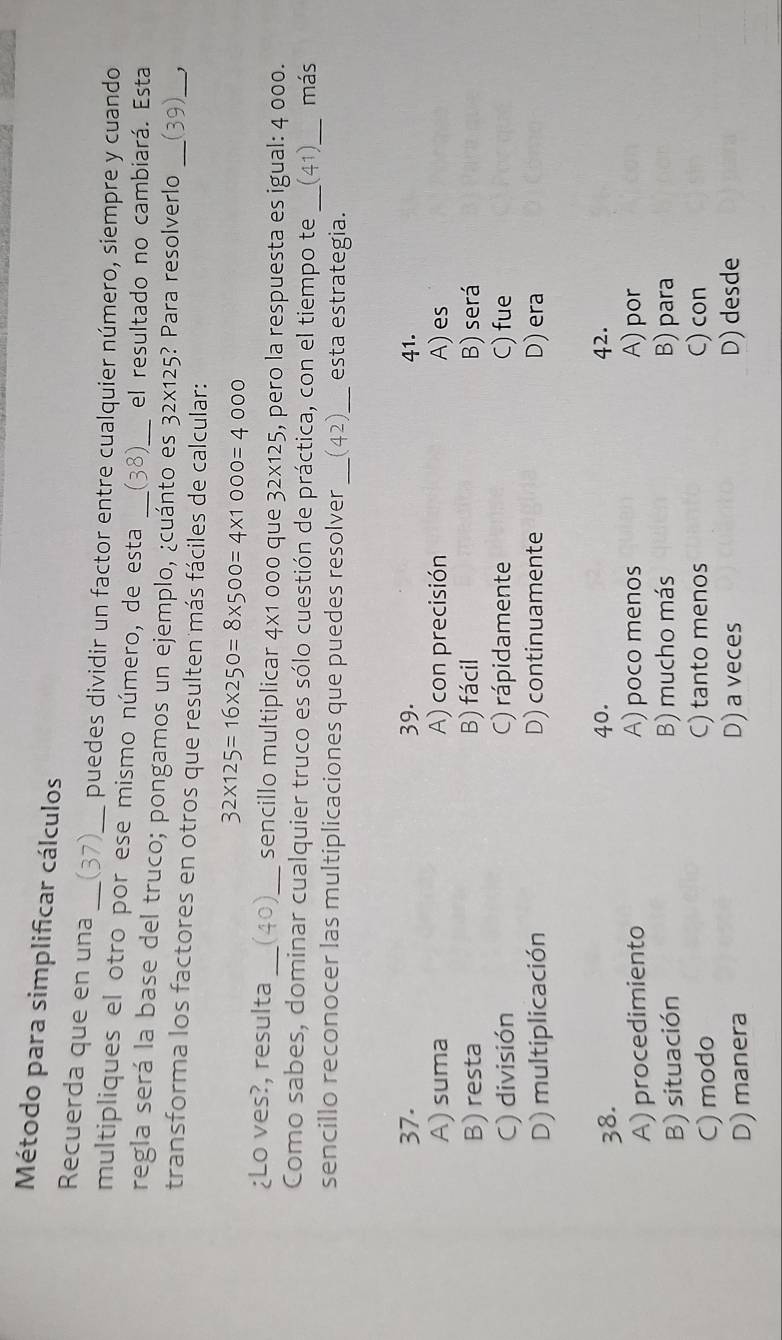 Método para simplificar cálculos
Recuerda que en una
_
puedes dividir un factor entre cualquier número, siempre y cuando
multipliques el otro por ese mismo número, de esta (38) el resultado no cambiará. Esta
regla será la base del truco; pongamos un ejemplo, ¿cuánto es_ 32* 125 ? Para resolverlo ( 9)
transforma los factores en otros que resulten más fáciles de calcular:
_
32* 125=16* 250=8* 500=4* 1000=4000
¿Lo ves?, resulta _(4 ; _sencillo multiplicar 4x1 000 que 32* 125 , pero la respuesta es igual: 4 000.
Como sabes, dominar cualquier truco es sólo cuestión de práctica, con el tiempo te _(41)_ más
sencillo reconocer las multiplicaciones que puedes resolver __esta estrategia.
37. 39. 41.
A) suma A) con precisión A) es
B) resta B) fácil B) será
C) división C) rápidamente C) fue
D) multiplicación D) continuamente D) era
38. 40. 42.
A) procedimiento A) poco menos A) por
B) situación B) mucho más B) para
C) modo C) tanto menos C) con
D) manera
D) a veces D) desde