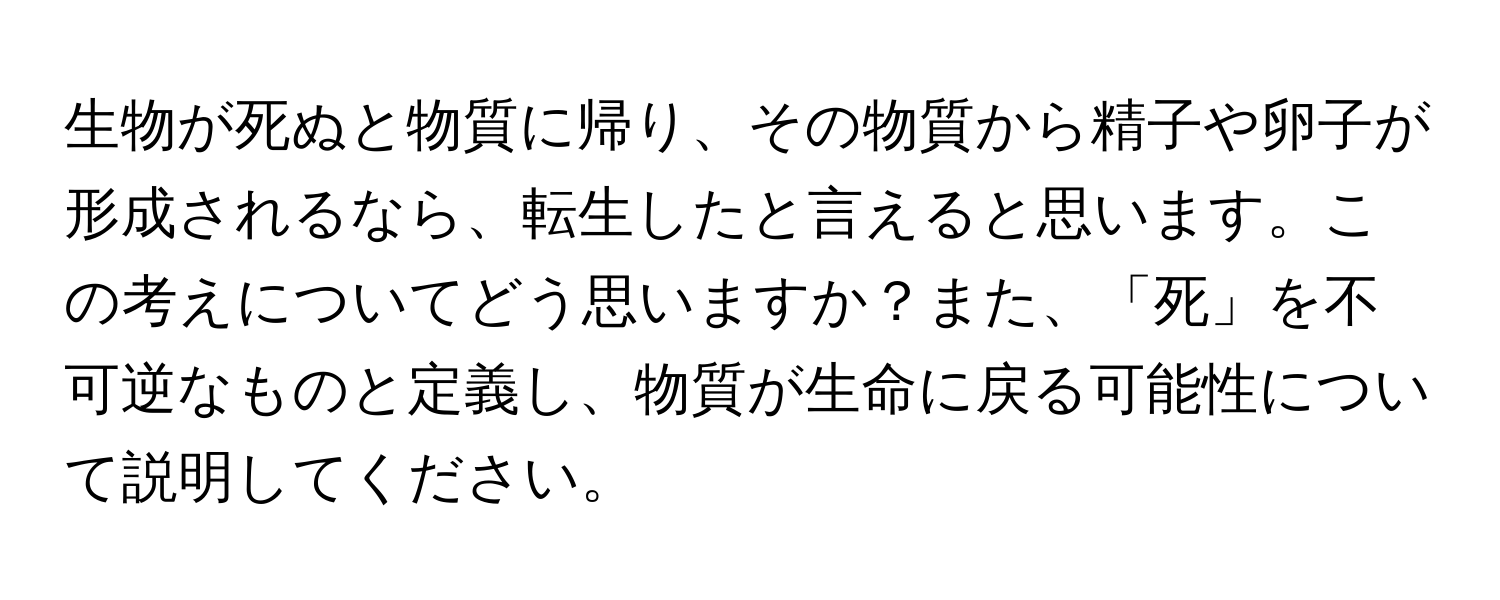 生物が死ぬと物質に帰り、その物質から精子や卵子が形成されるなら、転生したと言えると思います。この考えについてどう思いますか？また、「死」を不可逆なものと定義し、物質が生命に戻る可能性について説明してください。