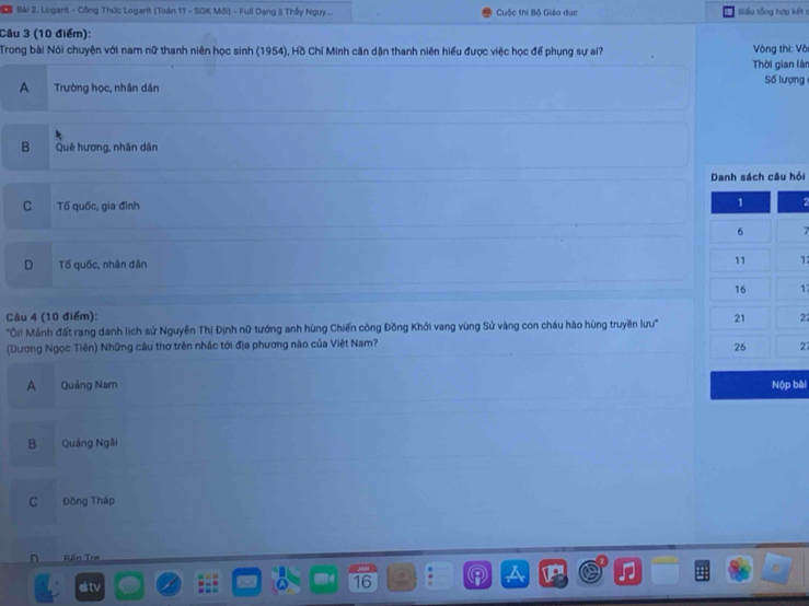 a Bài 2. Logant - Công Thức Logarit (Toán 11 - SGK Mới) - Full Dạng | Thầy Nguy ... Cuộc thi Bộ Giáo dục Biểu tổng hợp kết ở
Câu 3 (10 điểm):
Trong bài Nói chuyện với nam nữ thanh niên học sinh (1954), Hồ Chí Minh căn dặn thanh niên hiểu được việc học để phụng sự ai? Vòng thi: Và
Thời gian làn
A Trường học, nhân dân Số lượng
B Quê hương, nhân dân
Danh sách câu hỏi
C Tố quốc, gia đình
7
D Tố quốc, nhân dân
12
17
Câu 4 (10 điểm):
'Ôi! Mảnh đất rạng danh lịch sử Nguyễn Thị Định nữ tướng anh hùng Chiến công Đồng Khởi vang vùng Sử vàng con cháu hào hùng truyền lưu' 22
(Dương Ngọc Tiên) Những câu thơ trên nhắc tới địa phương nào của Việt Nam?
27
A Quảng Nam Nộp bài
B Quáng Ngãi
C Đồng Tháp
^ Bấn Tre
estv 16
