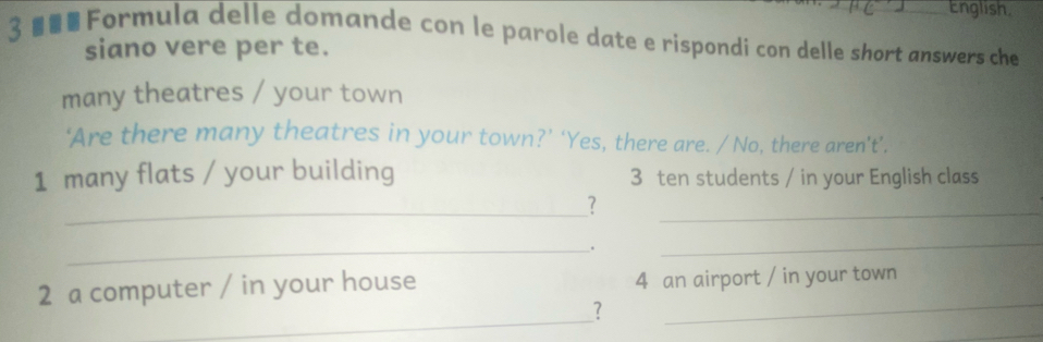 English 
3 Formula delle domande con le parole date e rispondi con delle short answers che 
siano vere per te. 
many theatres / your town 
‘Are there many theatres in your town?’ ‘Yes, there are. / No, there aren’t’. 
1 many flats / your building 3 ten students / in your English class 
_? 
_ 
_. 
_ 
2 a computer / in your house 4 an airport / in your town 
_ 
? 
_ 
_