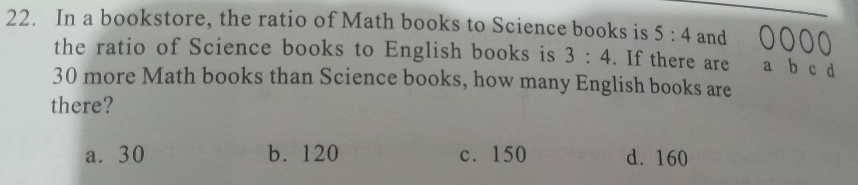 In a bookstore, the ratio of Math books to Science books is 5:4 and
O a
the ratio of Science books to English books is 3:4. If there are a b c d
30 more Math books than Science books, how many English books are
there?
a. 30 b. 120 c. 150 d. 160