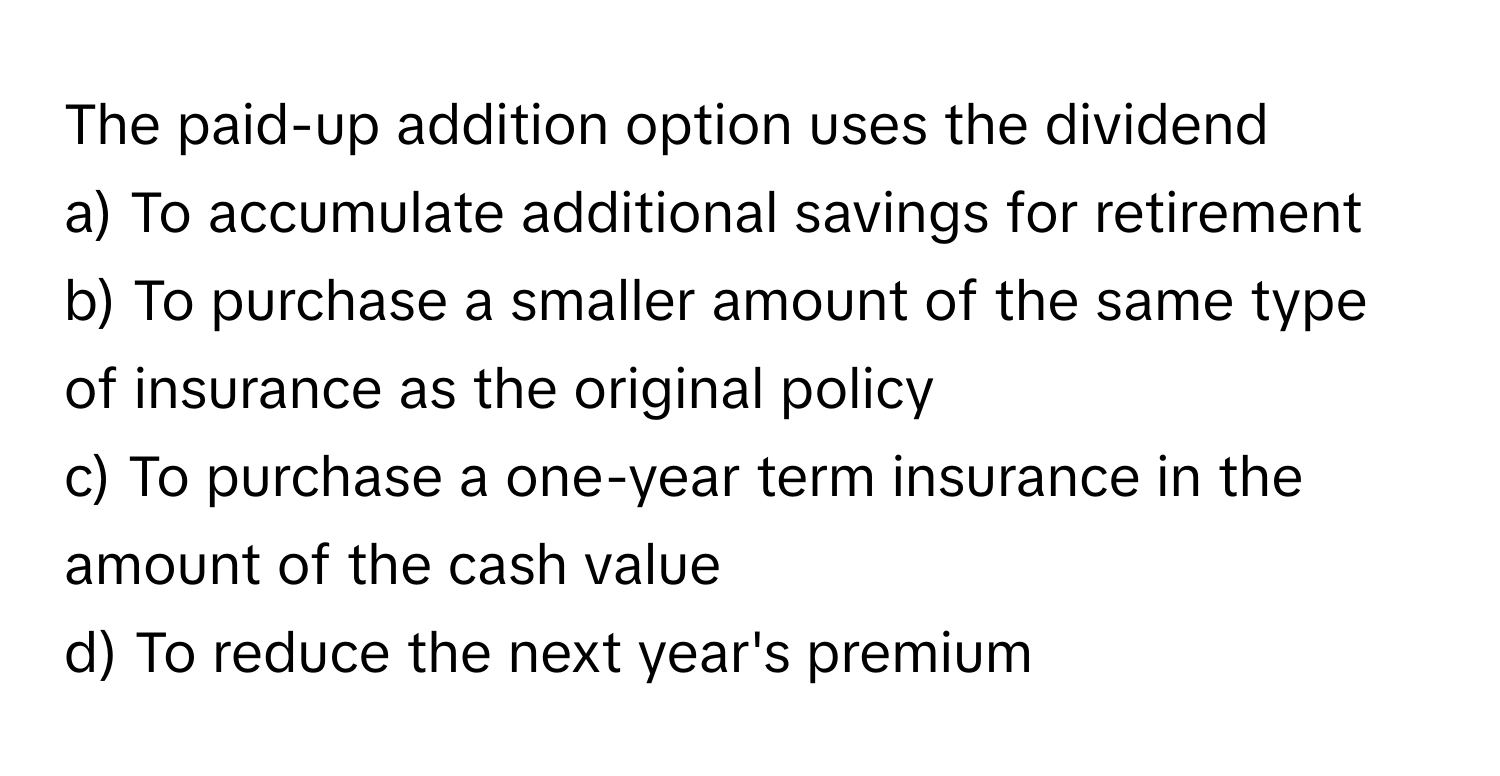 The paid-up addition option uses the dividend 
a) To accumulate additional savings for retirement 
b) To purchase a smaller amount of the same type of insurance as the original policy 
c) To purchase a one-year term insurance in the amount of the cash value 
d) To reduce the next year's premium