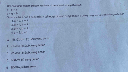 Jika dliketahui sister persamaan linier dua variabel sebagai berikut
p-q=a
p+q=b
Dimana nilai a dan b sedemikian sehingga didapat penyelesaian p dan q yang merupakan bilangan bulat?
1. a=3, b=4
2. a=1, b=3
3. a=4, b=5
4. a=2, b=8
A. (1), (2), dan (3) SAIA yang benar.
B. (1) dan (3) SAJA yang benar.
C. (2) dan (4) SAJA yang benar.
D. HANYA (4) yang benar.
E. SEMUA pilihan benar.