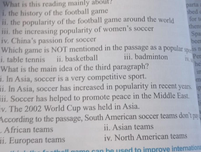 What is this reading mainly about?
parta 
i. the history of the football game bed 
ii. the popularity of the football game around the world for t
iii. the increasing popularity of women’s soccer
thens
Spa
iv. China’s passion for soccer beer
Which game is NOT mentioned in the passage as a popular spo-is n
i. table tennis ii. basketball iii. badminton iv. s Per
What is the main idea of the third paragraph?
he
in
i. In Asia, soccer is a very competitive sport.
m
i. In Asia, soccer has increased in popularity in recent years. ip
iii. Soccer has helped to promote peace in the Middle East.
iv. The 2002 World Cup was held in Asia.
According to the passage, South American soccer teams don't pay
. African teams ii. Asian teams
ii. European teams iv. North American teams
game can be used to improve internation