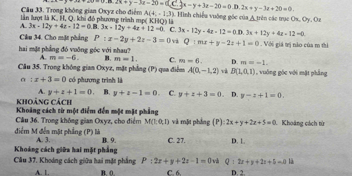 Trong không gian Oxyz cho điểm y=0.D.2x+y-3z-20=0(C.2x-y+3z-20=0.D.2x+y-3z+20=0. A(4;-1;3) a. Hình chiếu vuỡng góc của A trên các trục Ox, Oy, Oz
lần lượt là K, H, Q. khỉ đó phương trình mp( KHQ) là
A. 3x-12y+4z-12=0.B.3x-12y+4z+12=0 C. 3x-12y-4z-12=0.D.3x+12y+4z-12=0.
Câu 34. Cho mặt phẳng P:x-2y+2z-3=0 và Q:mx+y-2z+1=0. Với giá trị nào của m thì
hai mặt phẳng đó vuông góc với nhau?
A. m=-6. B. m=1. C. m=6. D. m=-1.
Câu 35. Trong không gian Oxyz, mặt phẳng (P) qua điểm A(0,-1,2) và B(1,0,1) , vuông góc với mặt phẳng
alpha :x+3=0 có phương trình là
A. y+z+1=0 B. y+z-1=0 C. y+z+3=0 D. y-z+1=0.
khoảng Cách
Khoảng cách từ một điểm đến một mặt phẳng
Câu 36. Trong không gian Oxyz, cho điểm M(1;0;1) và mặt phẳng (P):2x+y+2z+5=0 Khoảng cách từ
điểm M đến mặt phẳng (P) là
A. 3. B. 9. C. 27. D. 1.
Khoảng cách giữa hai mặt phẳng
Câu 37. Khoảng cách giữa hai mặt phẳng P:2x+y+2z-1=0vd Q:2x+y+2z+5=0 là
A. 1. B. 0. C. 6. D. 2.