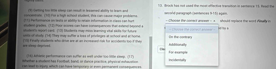 Brock has not used the most effective transition in sentence 15. Read the
(9) Getting too little sleep can result in lessened ability to learn and second paragraph (sentences 9-15) again.
concentrate. (10) For a high school student, this can cause major problems.
(11) Performance on tests or ability to retain information in class can hurt - Choose the correct answer - ▲ should replace the word Finally in
student grades. (12) Poor scores can have consequences that extend beyond a - Choose the correct answer -
student's report card. (13) Students may miss learning vital skills for future ed by a
units of study. (14) They may suffer a loss of privileges at school and at home. On the contrary
(15) Finally students who drive are at an increased risk for accidents too if they Additionally
are sleep deprived.
Clet
For example
(16) Athletic performance can suffer as well under too little sleep. (17) Incidentally
Whether a student has Football, band, or dance practice, physical exhaustion
can lead to injury, which can have temporary or even permanent consequences.