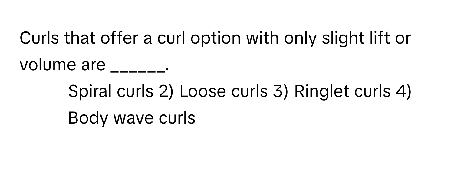 Curls that offer a curl option with only slight lift or volume are ______.

1) Spiral curls 2) Loose curls 3) Ringlet curls 4) Body wave curls