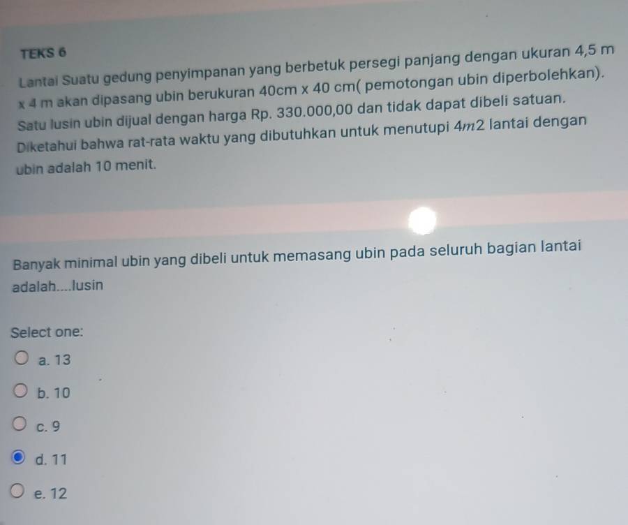 TEKS 6
Lantai Suatu gedung penyimpanan yang berbetuk persegi panjang dengan ukuran 4,5 m
x 4 m akan dipasang ubin berukuran 40cm x 40 cm ( pemotongan ubin diperbolehkan).
Satu lusin ubin dijual dengan harga Rp. 330.000,00 dan tidak dapat dibeli satuan.
Diketahui bahwa rat-rata waktu yang dibutuhkan untuk menutupi 4m2 lantai dengan
ubin adalah 10 menit.
Banyak minimal ubin yang dibeli untuk memasang ubin pada seluruh bagian lantai
adalah....lusin
Select one:
a. 13
b. 10
c. 9
d. 11
e. 12