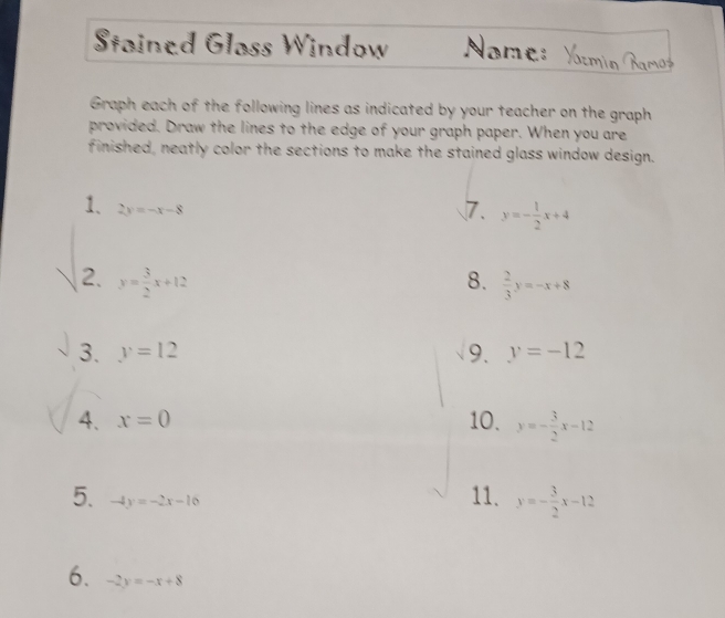 Stained Glass Window Nome: 
Graph each of the following lines as indicated by your teacher on the graph 
provided. Draw the lines to the edge of your graph paper. When you are 
finished, neatly color the sections to make the stained glass window design. 
1. 2y=-x-8
7. y=- 1/2 x+4
2. y= 3/2 x+12 8.  2/3 y=-x+8
3. y=12 9. y=-12
4. x=0 10. y=- 3/2 x-12
5. -4y=-2x-16
11. y=- 3/2 x-12
6. -2y=-x+8