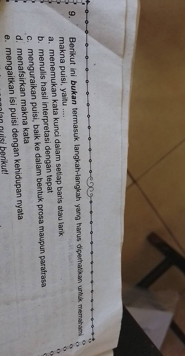 Berikut ini bukan termasuk langkah-langkah yang harus diperhatikan untuk memahami
makna puisi, yaitu ....
a、 menemukan kata kunci dalam setiap baris atau larik
b. menulis hasil interpretasi dengan tepat
c. menguraikan puisi, baik ke dalam bentuk prosa maupun parafrasa
d. menafsirkan makna kata
e. mengaitkan isi puisi dengan kehidupan nyata
an p u si berikut !