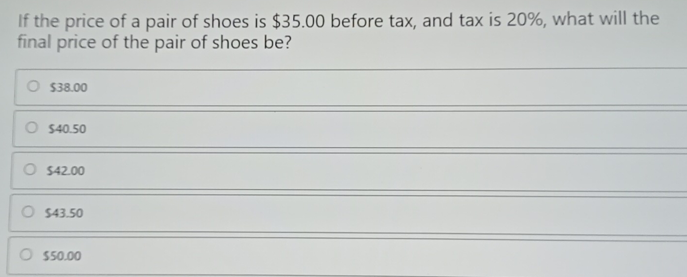 If the price of a pair of shoes is $35.00 before tax, and tax is 20%, what will the
final price of the pair of shoes be?
$38.00
$40.50
$42.00
$43.50
$50.00