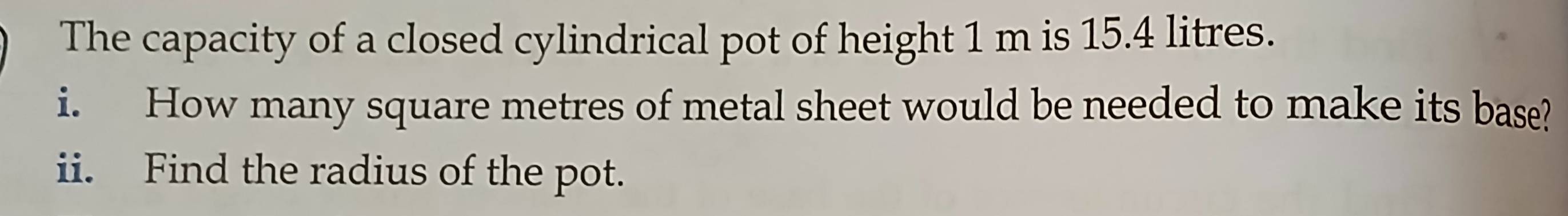 The capacity of a closed cylindrical pot of height 1 m is 15.4 litres. 
i. How many square metres of metal sheet would be needed to make its base? 
ii. Find the radius of the pot.