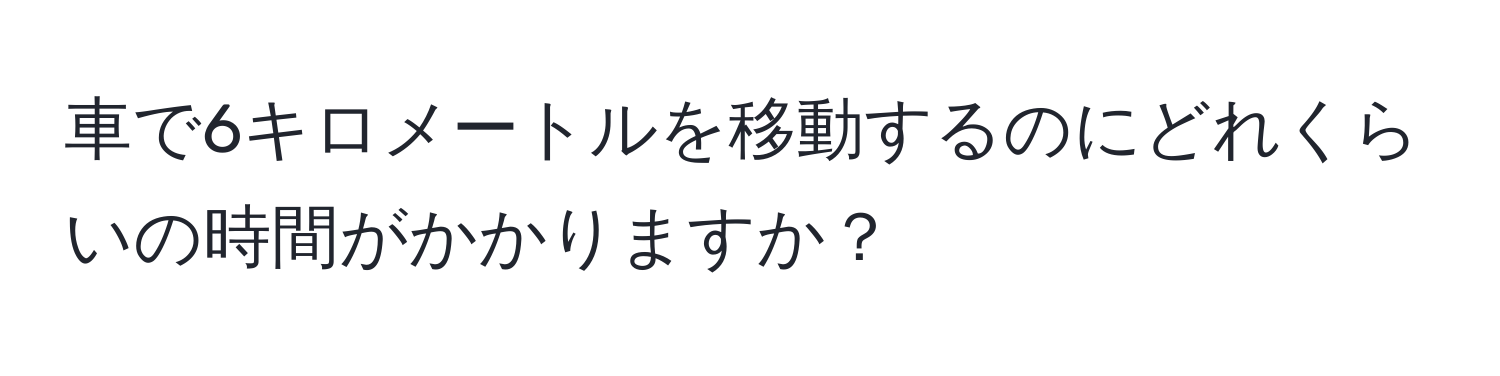 車で6キロメートルを移動するのにどれくらいの時間がかかりますか？