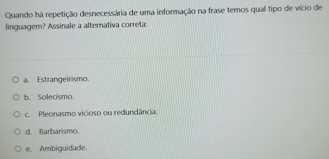 Quando há repetição desnecessária de uma informação na frase temos qual tipo de vício de
linguagem? Assinale a alternativa correta:
a. Estrangeirismo.
b. Solecismo.
c. Pleonasmo vicioso ou redundância.
d. Barbarismo.
e. Ambiguidade.