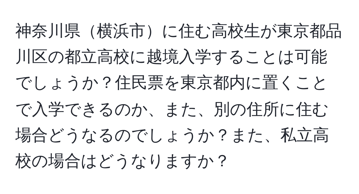 神奈川県横浜市に住む高校生が東京都品川区の都立高校に越境入学することは可能でしょうか？住民票を東京都内に置くことで入学できるのか、また、別の住所に住む場合どうなるのでしょうか？また、私立高校の場合はどうなりますか？