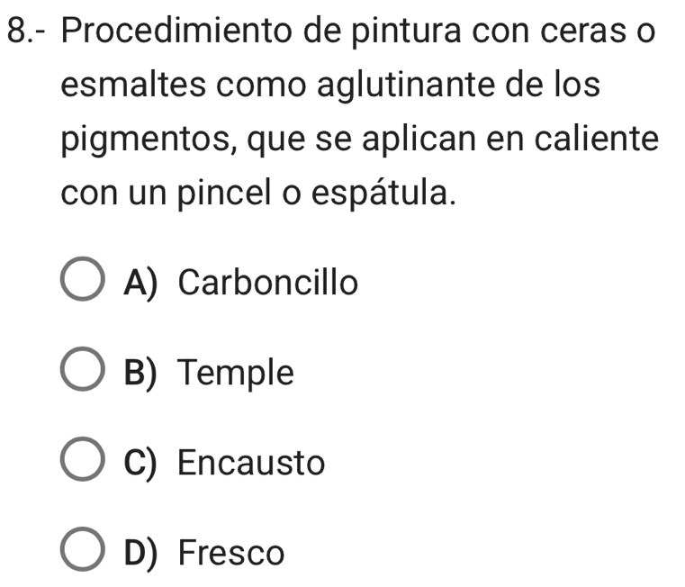 8.- Procedimiento de pintura con ceras o
esmaltes como aglutinante de los
pigmentos, que se aplican en caliente
con un pincel o espátula.
A) Carboncillo
B) Temple
C) Encausto
D) Fresco