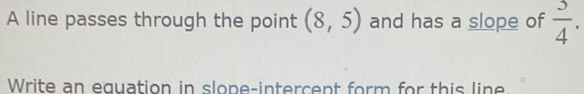 A line passes through the point (8,5) and has a slope of  3/4 . 
Write an equation in slone-intercent form for this line