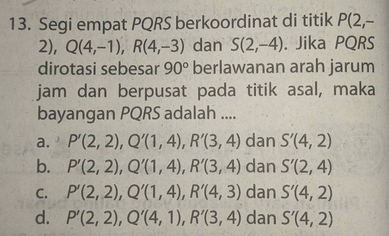 Segi empat PQRS berkoordinat di titik P(2,-
2), Q(4,-1), R(4,-3) dan S(2,-4). Jika PQRS
dirotasi sebesar 90° berlawanan arah jarum
jam dan berpusat pada titik asal, maka
bayangan PQRS adalah ....
a. P'(2,2), Q'(1,4), R'(3,4) dan S'(4,2)
b. P'(2,2), Q'(1,4), R'(3,4) dan S'(2,4)
C. P'(2,2), Q'(1,4), R'(4,3) dan S'(4,2)
d. P'(2,2), Q'(4,1), R'(3,4) dan S'(4,2)