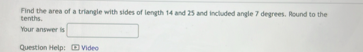 Find the area of a triangle with sides of length 14 and 25 and included angle 7 degrees. Round to the 
tenths. 
Your answer is □ 
Question Help: Video