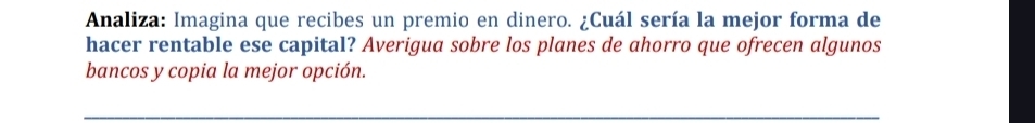 Analiza: Imagina que recibes un premio en dinero. ¿Cuál sería la mejor forma de 
hacer rentable ese capital? Averigua sobre los planes de ahorro que ofrecen algunos 
bancos y copia la mejor opción.