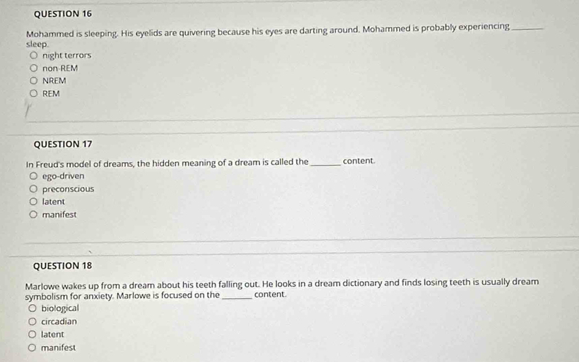 Mohammed is sleeping. His eyelids are quivering because his eyes are darting around. Mohammed is probably experiencing_
sleep.
night terrors
non REM
NREM
REM
QUESTION 17
In Freud's model of dreams, the hidden meaning of a dream is called the_ content.
ego-driven
preconscious
latent
manifest
QUESTION 18
Marlowe wakes up from a dream about his teeth falling out. He looks in a dream dictionary and finds losing teeth is usually dream
symbolism for anxiety. Marlowe is focused on the _content.
biological
circadian
latent
manifest