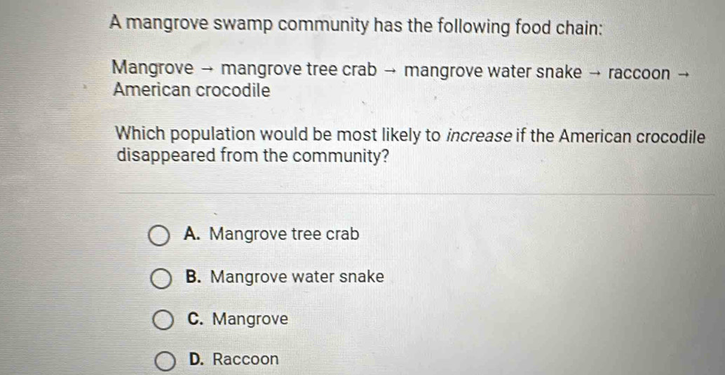 A mangrove swamp community has the following food chain:
Mangrove → mangrove tree crab → mangrove water snake → raccoon →
American crocodile
Which population would be most likely to increase if the American crocodile
disappeared from the community?
A. Mangrove tree crab
B. Mangrove water snake
C. Mangrove
D. Raccoon