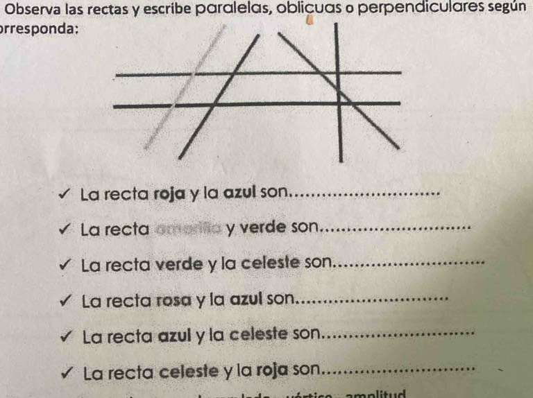 Observa las rectas y escribe paralelas, oblicuas o perpendiculares según 
prresponda: 
La recta roja y la azul son_ 
La recta y verde son_ 
La recta verde y la celeste son._ 
La recta rosa y la azul son_ 
La recta azul y la celeste son_ 
La recta celeste y la roja son_ 
amplitud