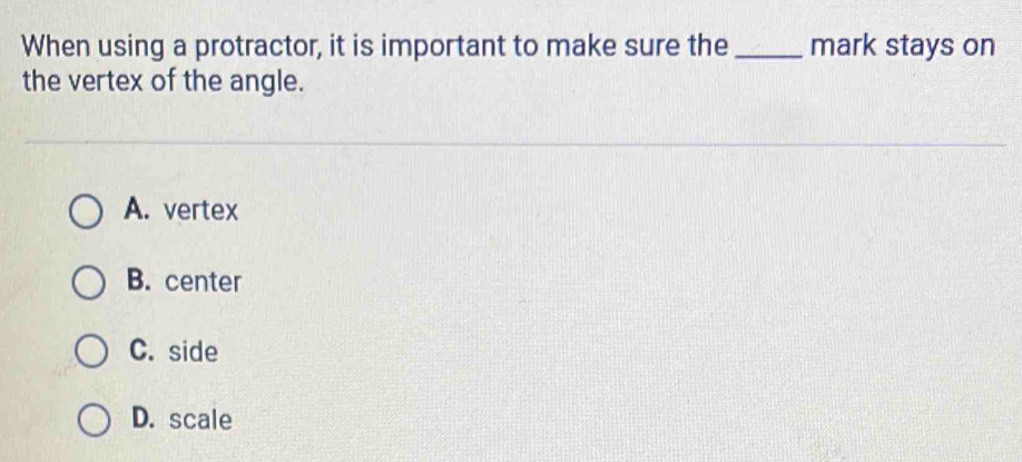 When using a protractor, it is important to make sure the_ mark stays on
the vertex of the angle.
A. vertex
B. center
C. side
D. scale